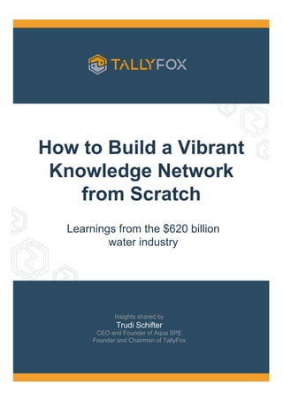 How to Build a Vibrant
Knowledge Network
from Scratch
Learnings from the $620 billion
water industry
Insights shared by
Trudi Schifter
CEO and Founder of Aqua SPE
Founder and Chairman of TallyFox
 