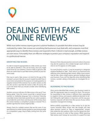 13
DEALING WITH FAKE
ONLINE REVIEWS
While most online reviews express genuine customer feedback, it’s possible that other reviews may be
motivated by malice. Fake reviews are something that businesses must deal with, and companies must find
appropriate ways to identify these reviews and respond to them. Criticism is bad enough, and fake reviews
are even worse. Fortunately, there are effective strategies to protect your company’s reputation and respond
in a professional manner.
IDENTIFYING FAKE REVIEWS
In order to respond appropriately to a fake review, you need
to be able to identify it. This can be tricky, since you might
never know for sure whether a review is fake or genuine. Still,
there are useful ways to spot fake reviews posted on your bu-
siness page.
One way to spot a fake review is to look for the age of the
reviewer’s account. Was the account created recently? Does it
seem to be exclusively for the purpose of creating positive or
negative reviews? If the reviewer has no other reviews on the
site, this can be a sign that the review is fake. Of course, this
is just one factor that you should consider when identifying
fake reviews.
Another common indicator of a fake review is the use of “mar-
keting speak.” Does the review sound like a natural human
reaction or marketing language from a business? Recently,
many fake reviews have been posted by non-native speakers,
so consider the word choice and structure of the review. Does
the review mention a competitor’s product or brand? This is
another sign that the review might be fake.
Always check for multiple reviews that are the same. If you
spot identical or similar reviews posted on your business page
or a competitor’s page, they’re likely coming from the same
source.
Reviewers that only post positive comments about a business
may also be suspicious. Do a simple Google search of the re-
view to see if it appears on other pages.
For some business owners, it may be tempting to categorize
negative feedback as “fake.” That’s why it’s so important to be
objective when identifying fake reviews. While some reviews
may be fake, others might express genuine feedback about
your business. If you can’t be objective when identifying fake
reviews, consider asking a third party to investigate the re-
view.
RESPONDING TO FAKE REVIEWS
Once you’ve identified fake reviews, your business needs to
take the appropriate steps to respond to them. The process
for responding to fake reviews is different than responding
to negative reviews and requires additional attention to de-
tail. Striking the right balance is important, and the way your
business responds will determine the success of your online
reputation management strategy.
Before publicly responding to a fake review, try to get the
review removed. Many review sites like Google and Yelp
allow business owners to “flag as inappropriate” reviews
that violate the site’s policies. Users must be signed into their
business accounts in order to flag reviews. While reporting
fake reviews won’t always be successful, it’s a good first step
 