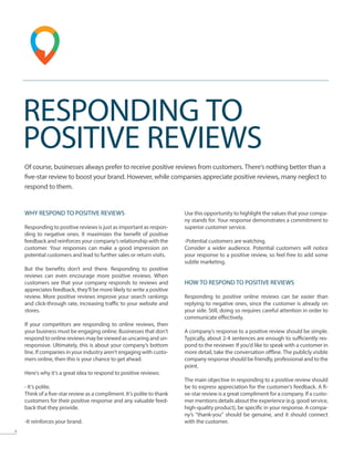 9
RESPONDING TO
POSITIVE REVIEWS
Of course, businesses always prefer to receive positive reviews from customers. There‘s nothing better than a
five-star review to boost your brand. However, while companies appreciate positive reviews, many neglect to
respond to them.
WHY RESPOND TO POSITIVE REVIEWS
Responding to positive reviews is just as important as respon-
ding to negative ones. It maximizes the benefit of positive
feedback and reinforces your company‘s relationship with the
customer. Your responses can make a good impression on
potential customers and lead to further sales or return visits.
But the benefits don’t end there. Responding to positive
reviews can even encourage more positive reviews. When
customers see that your company responds to reviews and
appreciates feedback, they’ll be more likely to write a positive
review. More positive reviews improve your search rankings
and click-through rate, increasing traffic to your website and
stores.
If your competitors are responding to online reviews, then
your business must be engaging online. Businesses that don’t
respond to online reviews may be viewed as uncaring and un-
responsive. Ultimately, this is about your company’s bottom
line. If companies in your industry aren’t engaging with custo-
mers online, then this is your chance to get ahead.
Here‘s why it‘s a great idea to respond to positive reviews:
- It‘s polite.
Think of a five-star review as a compliment. It‘s polite to thank
customers for their positive response and any valuable feed-
back that they provide.
-It reinforces your brand.
Use this opportunity to highlight the values that your compa-
ny stands for. Your response demonstrates a commitment to
superior customer service.
-Potential customers are watching.
Consider a wider audience. Potential customers will notice
your response to a positive review, so feel free to add some
subtle marketing.
HOW TO RESPOND TO POSITIVE REVIEWS
Responding to positive online reviews can be easier than
replying to negative ones, since the customer is already on
your side. Still, doing so requires careful attention in order to
communicate effectively.
A company’s response to a positive review should be simple.
Typically, about 2-4 sentences are enough to sufficiently res-
pond to the reviewer. If you’d like to speak with a customer in
more detail, take the conversation offline. The publicly visible
company response should be friendly, professional and to the
point.
The main objective in responding to a positive review should
be to express appreciation for the customer’s feedback. A fi-
ve-star review is a great compliment for a company. If a custo-
mer mentions details about the experience (e.g. good service,
high-quality product), be specific in your response. A compa-
ny’s “thank-you” should be genuine, and it should connect
with the customer.
 