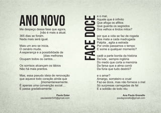 e o mar,
Aquele que é inﬁnito
Que afoga os aﬂitos
Que guarda os segredos
Dos velhos e lindos mitos?
por que a vida se faz de rogada
Nos mata a cada madrugada
Palpita , agita a estrada
Por onde passamos o tempo
E some a qualquer momento?
cadê a parte bonita da história
Da luta , sempre inglória
Do medo que corta a memória
Da farsa que a alma corrói
Da fúria que tudo destrói?
e o amar?
Amargo, sorrateiro e cruel
Faz-se doce, mas não fornece o mel
Só surpresas carregadas de fel
E a solidão de todo réu
Face
Doce Ana Paula Granello
paulagranello@gmail.com
Me despeço dessa fase que agora,
[não é mais a atual.
365 dias se foram.
Nada mais será igual.
Mais um ano se inicia.
O cenário muda.
A esperança e a possibilidade de
[dias melhores
Ocupam todos os cantos…
Os sorrisos alcançam os lábios
Não há mais prantos.
Mas, essa pseudo ideia de renovação
que aquece todo coração ainda que
[momentaneamente.
É apenas uma convenção social…
E passa gradativamente
ANO NOVO
Paula Ester
paulaester545@gmail.com
 