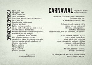 Épico ser!
Epílogo da vida!
Quão certeiro és.
Quão real existes?
Tua mente possui o labirinto da proeza.
Labor sem ﬁm.
Quanto mais, maior sedes
Hipóﬁse glandular
Epíﬁse correspondente...
do que está dentro, ao que está no todo
Quantas cascas de noz vês?
Miríades estelares bailando com placidez...
Num espaço curvo e negro,
[silencioso acima de tudo
Mas jamais omisso e tortuoso
Jamais tiras a vida de qualquer que seja
Homem, planta, animal, pois Deus és!
Hipóﬁse não mente
Epíﬁse sustenta
Alma pregnante
Épica variável
Hipóﬁse epifísica
Gazy Andraus
yzagandraus@gmail.com
Epífigenese
epifísica
Lembro de Dourados e seu oceano verde.
Sentia sede de mar,
e aproveitava qualquer rede.
Pelo caminho tinha cana, milho
mas eu não via o carnaval.
A bicicleta e seus pedais…
sinto falta da estrada
e dos milharais, tudo era constante, um desaﬁo.
Numa selva de concreto, agora,
volto a sentir...me arrepio,
vejo a solidão das multidões
onde a beleza dos confetes e foliões
mascara o triste semblante
que dorme na calçada.
Na folia, dos reis e rainhas,
faraós e concubinas,
um poeta já dizia: “enquanto houver tristeza
sempre existirá alegria.”
CarnavialFelipe Durán Thedim
lipduran@gmail.com
 