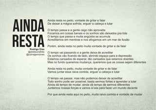 Ainda resta no peito, vontade de gritar e falar
De deixar a mágoa sofrida, erguer a cabeça e lutar
O tempo passa e a gente cego não aproveita
Focamos em coisas banais e os sonhos são deixados pra trás
O tempo que passa e muita angústia se acumula
Acreditamos em mentiras e nos afogamos em um mar de ilusão
Porém, ainda resta no peito muita vontade de gritar e de falar
O tempo vai passando e a gente deixa de acreditar
Os sonhos vão ﬁcando de lado, abrindo espaço para a depressão
Estamos cansados de esperar, tão cansados que estamos doentes
Mas no fundo queremos mudança, queremos que as coisas sejam diferentes
Ainda resta no peito, muita vontade de gritar e de falar
Vamos juntar essa raiva contida, erguer a cabeça e lutar
O tempo vai passar, mas não podemos deixar de acreditar
Todo sonho pode ser possível, basta sermos fortes e aprender a lutar
Ainda dá tempo de mudar, ainda dá tempo de sermos diferentes
Juntemos nossas forças e vamos à luta para fazer um mundo decente
Por que ainda resta aqui no peito, muita raiva contida e vontade de mudar
Rodrigo Dias
@diddscinefoto
@uzinagemzines
Ainda
Resta
 