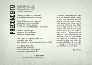 Camila Gomes
poeta.camilagomes@outlook.com
Sai para dar uma volta
sem rumo, sem direção
Sai para dar uma volta
com dor no coração
Sentindo tristeza, dor e solidão
com as lágrimas caindo ao chão
Porque? Por que sou negro (a)
muita gente tem preconceito
Passei em frente a escola
e ouvi dois jovens falando de mim assim:
Olha só aquele negro
todo sujo, com as roupas
rasgadas e todo suado
Sou negro sim e estou suado sim
cansado, mas, feliz
pois trabalho no emprego que sempre escolhi
Sou digno, descente
trabalho em plantação
mas, sei honrar a minha gente
Com garra e determinação.
PRECONCEITO Já renasci de várias cinzas para
arder por qualquer brasa. Porém,
existe uma fagulha. Aquela
fagulha que de longe, mesmo
que despretensiosamente
aquece e ilumina o meu olhar.
Seu sorriso irradia e sua voz
desliza pelo meu ouvido como
nota musical, que faz vibrar o
meu pulsar. Timidamente se
afasta e faz o meu pensar se
alinhar e como um despertador
me trazendo a realidade, me
fazendo lembrar que tudo são
apenas saudades do que não
v i v e m o s e q u e o u t r a s
oportunidades não teremos.
Paula Costa
 