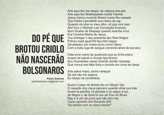Arte aqui fez me despir, da cabeça aos pés
Arte aqui fez Shakespeare recitar Hamlet
Jesus chorou ouvindo Brown numa ﬁta cassete
Tipo Padre Lancellotti num disco de rap
Quando cê olha no meu olho, vê que vivo isso
Abri livro o Wander Lee Conceição Evaristo
Num Quarto de Despejo quando acende a luz
Era Carolina Maria de Jesus.
Vou entregar o seu presente tipo Reis Magos
Polícia mata igual K9 tipo três tragos
Devastador pro nosso povo como Olavo
Com a bota suja de sangue correndo atrás de escravo
Falei pros mano da quebrada que eu tinha plano
insano de salvar o mundo tipo Ariano
Sou Guimarães nesse Grande Sertão Veredas
Que nunca nos falte tinta e comida em cima da mesa
Arte salva mano, tenho certeza!
Se ela não me segura
Eu desço na correnteza.
Quero o peso da leveza de um Sérgio Vaz
O respeito dos meus parceiro quando olhar pra trás
Quem tá perdido na estrada é só seguir a luz,
de Negra Li de Dina Di pra ver Exú do Blues
Rap é a voz do povo que não tem voz
Como aprendi com Eduardo DW
“Eu brindo com os meus heróis!”
Pedro Esteves
pedroesteves.art@gmail.com
DO PÉ QUE
BROTOU CRIOLO
NÃO NASCERÃO
BOLSONAROS
 