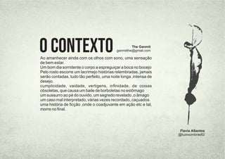 Ao amanhecer ainda com os olhos com sono, uma sensação
de bem estar.
Um bom dia sorridente o corpo a espreguiçar a boca no bocejo
Pelo rosto escorre um lacrimejo histórias relembradas, jamais
serão contadas, tudo tão perfeito, uma noite longa ,intensa de
desejo.
cumplicidade, vaidade, vertigens, inﬁnidade, de coisas
obsoletas, que causa um baile de borboletas no estômago
um sussurro ao pé do ouvido, um segredo revelado ,o âmago
um caso mal interpretado, várias vezes recordado, caçuados.
uma história de ﬁcção ,onde o coadjuvante em ação etc e tal,
morre no ﬁnal.
O Contexto The Ganmit
ganmitthe@gmail.com
Flavia ASantos
@luzesombras82
 