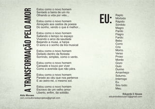 Estou como o novo homem
Sentado a beira de um rio
Olhando a vida por viés...
Estou como o novo homem
Abraçado aos cestos de poesia
Do sonho, vendo o que é melhor...
Estou como o novo homem
Saltando o tempo no espaço
Vivendo o arco da saudade
Beijando a musa, a harpa
O sono e o sonho da lira musical
Estou como o novo homem
Deitado dentro da ﬂoresta
Sorrindo, simples, como o vento.
Estou como o novo homem
Cansado e louco por viver
Como a avenida que não pára.
Estou como o novo homem
Parado ao céu que nos pertence
E ao astro-rei, o mesmo sol.
Estou como o novo homem
Escravo de um velho amor
Liberto, enﬁm, da solidão.
A
TRANSFORMAÇÃO
PELO
AMOR
Aldo Moraes
csm.consultoriadeprojetos@gmail.com
Rapto
Mórbido
Rápido
Sórdido
Magro
Pardo
Flagro
Fardo:
Bebo
Corro
Crio
Morro.
Verso
Proso
Mordo
Gozo
Guio
Durmo
Amanheço
Soturno.
Interrogo
Eu
Sou todo:
Meu.
Eu:
Eduardo C Souza
eduardodesouza72@gmail.com
 