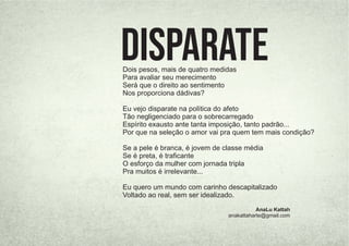 Dois pesos, mais de quatro medidas
Para avaliar seu merecimento
Será que o direito ao sentimento
Nos proporciona dádivas?
Eu vejo disparate na política do afeto
Tão negligenciado para o sobrecarregado
Espírito exausto ante tanta imposição, tanto padrão...
Por que na seleção o amor vai pra quem tem mais condição?
Se a pele é branca, é jovem de classe média
Se é preta, é traﬁcante
O esforço da mulher com jornada tripla
Pra muitos é irrelevante...
Eu quero um mundo com carinho descapitalizado
Voltado ao real, sem ser idealizado.
AnaLu Kattah
anakattaharte@gmail.com
Disparate
 