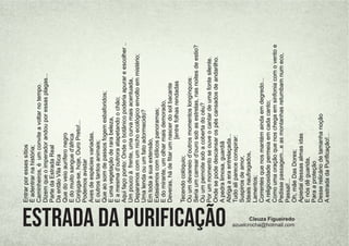 Estrada da Purificação Cleuza Figueiredo
azuelcrocha@hotmail.com
Entrar
por
esses
sítios
É
adentrar
na
história;
Caminheiros,
é
um
convite
a
voltar
no
tempo.
Dizem
que
o
imperador
andou
por
essas
plagas...
Parte
da
Estrada
Real
Da
então
Vila
Rica
Que
do
veio
aurífero
negro
E
do
muito
sangue
d'áfrica
Conjuga-se,
hoje,
Ouro
Preto!...
Podemos
avistar
Aves
de
espécies
variadas,
E
outros
tantos
animais;
Que
ao
som
de
passos
fogem
esbaforidos;
E
uma
vegetação
de
rara
beleza,
É
a
mesma
d’outrora
atapetando
o
chão;
Aqui
faço
ponto:
Onde
o
botânico
poderia
apurar
e
escolher
..
Um
pouco
à
frente,
uma
curva
mais
acentuada,
Deparamos
com
um
nicho
ecológico
envolto
em
mistério;
Uma
lenda
ou
um
fato
adormecido?
Em
toda
a
sua
extensão,
Extasiamos
com
idílicos
panoramas;
E
do
mirante,
um
olhar
mais
demorado,
Deveras,
há
de
ﬁtar
um
nascer
do
sol
bacante
[entre
folhas
rendadas
Tecendo
colóquio;
Ou
um
devaneio
d’outros
momentos
longínquos:
Seria
um
carrear
d'ouro
sob
as
estrelas,
nas
noites
de
estio?
Ou
um
pernoite
sob
a
coberta
do
céu?
Por
um
momento
se
ouve
o
cantar
de
uma
fonte
silente.
Onde
se
pode
descansar
os
pés
cansados
de
andarilho.
A
pedra
limosa,
guardiã
Abriga
a
era
entrelaçada...
Tudo
ali
parece
conspirar:
Suspiros
de
amor,
Ideais
naufragados,
Lamentos;
Correntes
que
nos
mantém
ainda
em
degredo...
A
religiosidade
permeia
em
cada
canto;
Como
uma
oração
que
nos
chega
em
sinfonia
com
o
vento
e
Pedisse
passagem...e
as
montanhas
retumbam
num
eco,
Passai!...
Oh,
mãe
Das
Dores;
Apiedai
dessas
almas
idas
E
nós
dê
guarida,
Para
a
proteção
Desse
relicário
de
tamanha
noção
A
estrada
da
Puriﬁcação!...
 