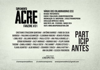 AMEOPO MA
E
editora artesanal
ameopoemaeditora@gmail.com
@ameopoemaeditora @coletivoamepoema
FANZINE #31
|
várias (os) colaboradoras (es)
revisão: participantes
edição e finalização: @ameopoemaeditora
organização: Ed. AMEOPOEMA | @coletivoameopoema
Ouro Preto, MG - fevereiro / março 2024
circulação impressa e digital
Visite: www.ameopoemaeditora.com
part
icip
antes
Cristiano Straccioni Quintana  Antônio Barros  Fabio da Silva
Barbosa  Paulinho Assumpção  Elidiomar Ribeiro  Renata Pereira
 Emili Reis  Julliano Mendes  Paula Ester  Ana Paula Granello 
Sérgio Bernardo  Gazy Andraus  Rodrigo Dias  Felipe Durán
Thedim  Camila Gomes  Paula Costa  The Ganmit  Pedro Esteves 
Flavia Asantos  Aldo Moraes  Eduardo C Souza  AnaLu Kattah 
Ana Galdino  Cleuza Figueiredo
 