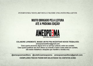 MUITO OBRIGADO PELA LEITURA
ATÉ A PRÓXIMA EDIÇÃO!
ameopoemaeditora@gmail.com
@ameopoemaeditora @coletivoameopoema
COLABORE LIVREMENTE, MANDE UM PIX PRA INCENTIVAR NOVOS TRABALHOS:
ameopoemaeditora@gmail.com
Caso queira anunciar algum livro ou serviço cultural, entre em contato.
Caso queira publicar seu livro (físico ou e-book) a baixo custo entre em contato,
são esses trabalhos e doações que mantêm a revista viva.
INTERVENHA NESTA REVISTA E MANDE UMA FOTO PRA GENTE
EDITORA INDEPENDENTE
EXEMPLARES FÍSICOS PODEM SER SOLICITADOS VIA CONTATOS ACIMA
 