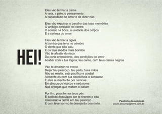 Eles vão te tirar a carne
A veia, a pele, o pensamento
A capacidade de amar e de dizer não
Eles vão expulsar o barulho das tuas memórias
O umbigo enrolado no ventre
O sorriso na boca, a unidade dos corpos
E a certeza do amor
Eles vão te tirar a ogiva
A bomba que tens no cérebro
O dente que não caiu
E os teus medos mais bonitos
Vão te afastar do risco
Da porta entreaberta, das perdições do amor
Acabar com a tua lógica, teu canto, com teus cisnes negros
Vão te amarrar no tronco
Beijar teu pescoço, teu peito, tuas mãos
Não os rejeite, seja pacíﬁco e cordial
Alimente-os com tua obediência e sensatez
E eles aumentarão por osmose
Em discursos lógicos e sedutores
Nas crenças que matam e isolam
Por ﬁm, pisarão nos teus pés
E pedirão desculpas por te tirarem o céu
Colocarão a corda em teu pescoço
E com leve sorriso te desejarão boa noite
Paulinho Assumpção
paulo.assump@terra.com.br
Hei!
 