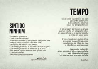 Eu odeio a gramática
Odeio que me mandem
Já me irrita dizerem o que posso e nao posso falar
Imagina como eu devo e não devo falar
Esse povo me manda tudo errado
Que diferença faz um “s” no meio de duas vogais?
Que diferença faz um “n” antes de “p” e “b”?
Pelo menos o povo entende de o que eu falo
Quem me manda
sabe nem porque me manda.
sintido
ninhum
Victória Faria
@professorapoetafaria
não é sobre esperar que ele pare
para enﬁm poder viver.
é desacelerar e observar,
o que ele tem pra oferecer.
é ter coragem de dançar na chuva,
quando não há um teto pra te cobrir.
em alguma hora se encontrar sozinho
e ainda sim saber sorrir.
é ver o mundo com outros olhos,
e enxergar suas próprias cores.
perceber que ele não é tão mau
e não oferece apenas dores.
é aproveitar cada grão,
antes que caia o último na ampulheta.
para não acabar atrasado
por apenas ﬁngir uma vida perfeita.
Tempo
Emili Reis
 