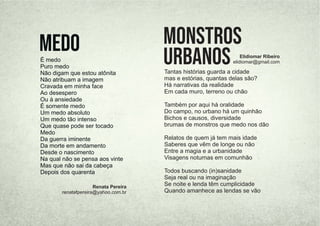 Tantas histórias guarda a cidade
mas e estórias, quantas delas são?
Há narrativas da realidade
Em cada muro, terreno ou chão
Também por aqui há oralidade
Do campo, no urbano há um quinhão
Bichos e causos, diversidade
brumas de monstros que medo nos dão
Relatos de quem já tem mais idade
Saberes que vêm de longe ou não
Entre a magia e a urbanidade
Visagens noturnas em comunhão
Todos buscando (in)sanidade
Seja real ou na imaginação
Se noite e lenda têm cumplicidade
Quando amanhece as lendas se vão
monstros
urbanos Elidiomar Ribeiro
elidiomar@gmail.com
É medo
Puro medo
Não digam que estou atônita
Não atribuam a imagem
Cravada em minha face
Ao desespero
Ou à ansiedade
É somente medo
Um medo absoluto
Um medo tão intenso
Que quase pode ser tocado
Medo
Da guerra iminente
Da morte em andamento
Desde o nascimento
Na qual não se pensa aos vinte
Mas que não sai da cabeça
Depois dos quarenta
Medo
Renata Pereira
renatafpereira@yahoo.com.br
 