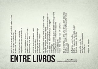 hoje
é
dia
de
arrancar
galhos
de
árvores
mortas
limpar
os
pés
no
alpendre
lembrar-se
de
dores
curadas
dia
de
refazer,
em
memória,
pequenos
percursos
de
infância
dia
de
umedecer
o
cenho
quase
como
um
carinho
furtivo
ou
um
abraço
de
leve
é
dia
de
olhar
para
dentro
de
si
sem
buscar
nada
investigar-se
como
uma
criança
que
acomete
um
caracol
(se
o
poeta
se
deteve
sobre
as
coisas
naturais
bichos
e
musgos
e
folhas
e
sons
para
tentar
alcançar
alguma
humanidade
desviada
ecos
dos
ecos
de
uma
natureza
selvagem
eu
me
nego
a
imagem
de
caracol
que
se
depõe
em
meu
poema
não
quer
alcançar
humanidade
alguma
apenas
abstraí-la
porque
hoje
é
dia
de
ﬁcar
em
silêncios)
dia
de
juntar
os
pés
ante
uma
oração
sem
palavras
de
olhar
para
os
olhos
de
si
numa
fotograﬁa
velha
de
esquecer
de
fugir
de
seus
mortos
de
tirar
roupa,
não
ter
medo
da
dor
de
amar
o
caos
e
a
dúvida
aproveita
esse
dia
como
um
mimo
guardado
entre
livros
porque
ele
passa
Entre livros Julliano Mendes
ratodosubsolo@yahoo.com.br
 