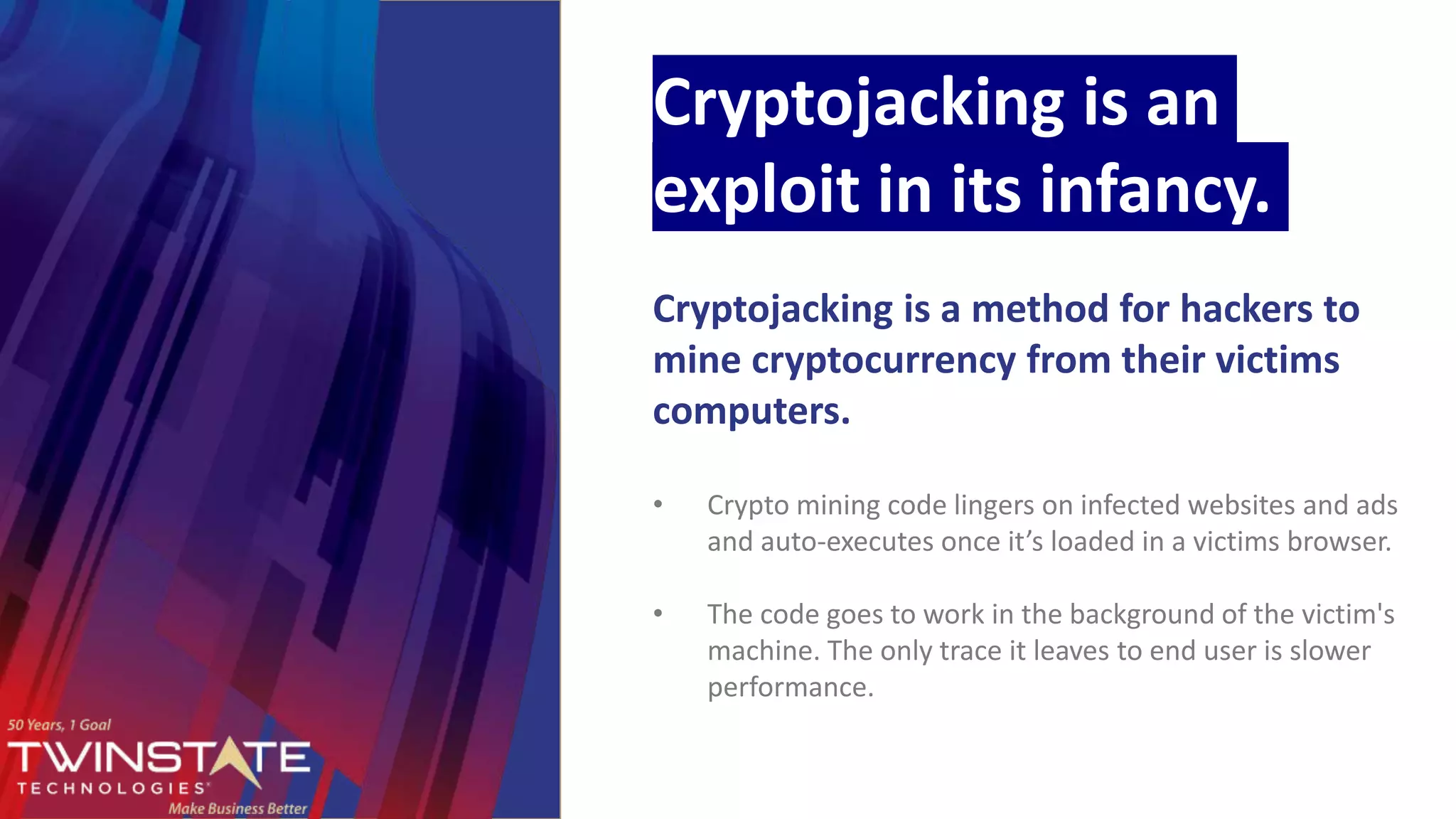 Cryptojacking is an
exploit in its infancy.
Cryptojacking is a method for hackers to
mine cryptocurrency from their victims
computers.
• Crypto mining code lingers on infected websites and ads
and auto-executes once it’s loaded in a victims browser.
• The code goes to work in the background of the victim's
machine. The only trace it leaves to end user is slower
performance.
 