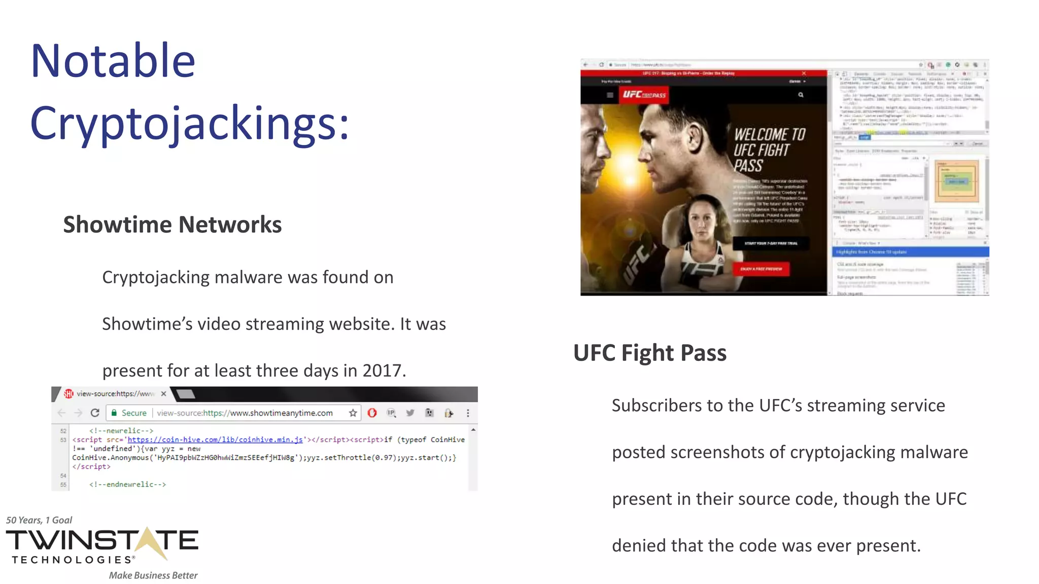 Notable
Cryptojackings:
Showtime Networks
Cryptojacking malware was found on
Showtime’s video streaming website. It was
present for at least three days in 2017.
UFC Fight Pass
Subscribers to the UFC’s streaming service
posted screenshots of cryptojacking malware
present in their source code, though the UFC
denied that the code was ever present.
 