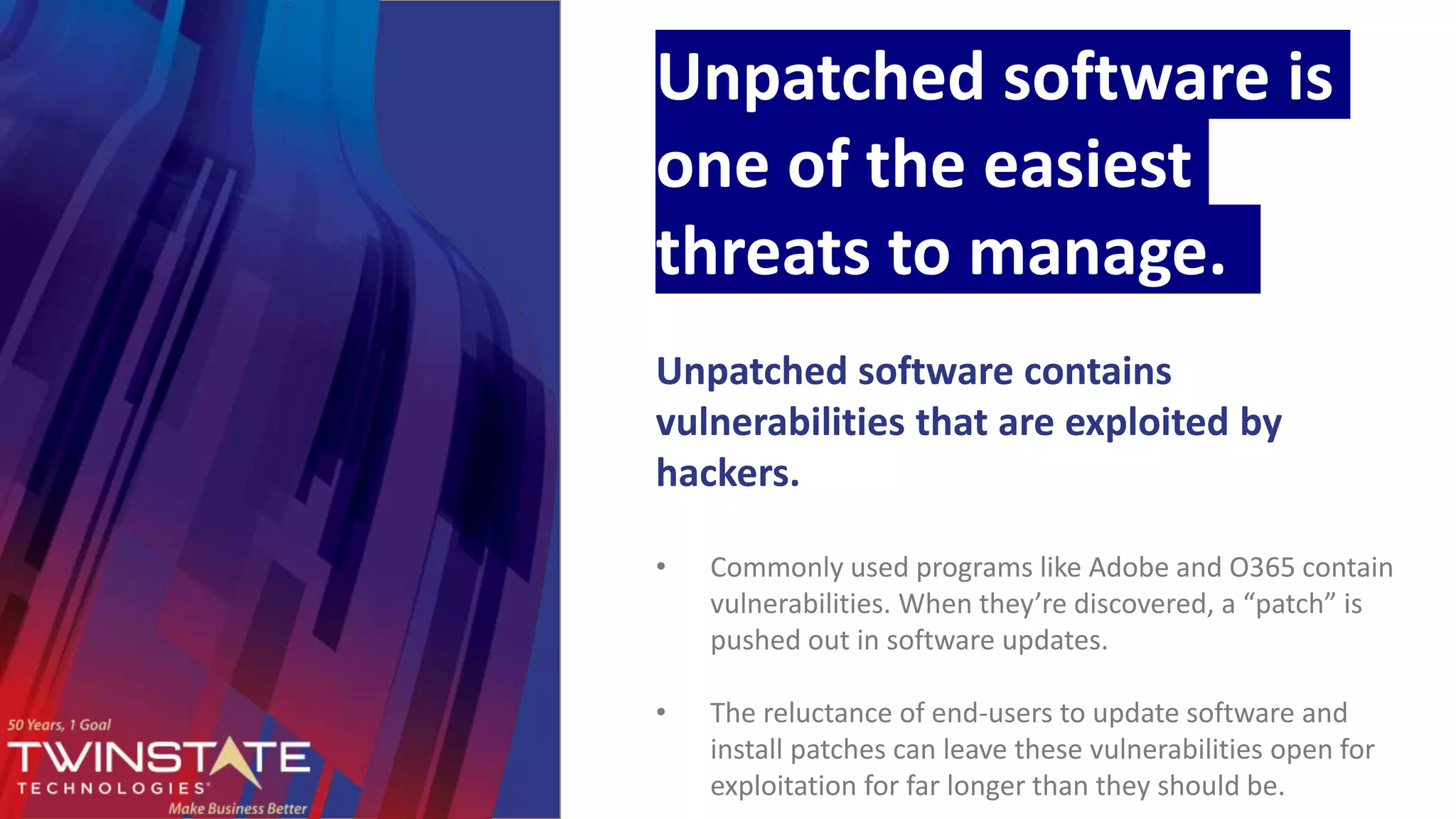 Unpatched software is
one of the easiest
threats to manage.
Unpatched software contains
vulnerabilities that are exploited by
hackers.
• Commonly used programs like Adobe and O365 contain
vulnerabilities. When they’re discovered, a “patch” is
pushed out in software updates.
• The reluctance of end-users to update software and
install patches can leave these vulnerabilities open for
exploitation for far longer than they should be.
 