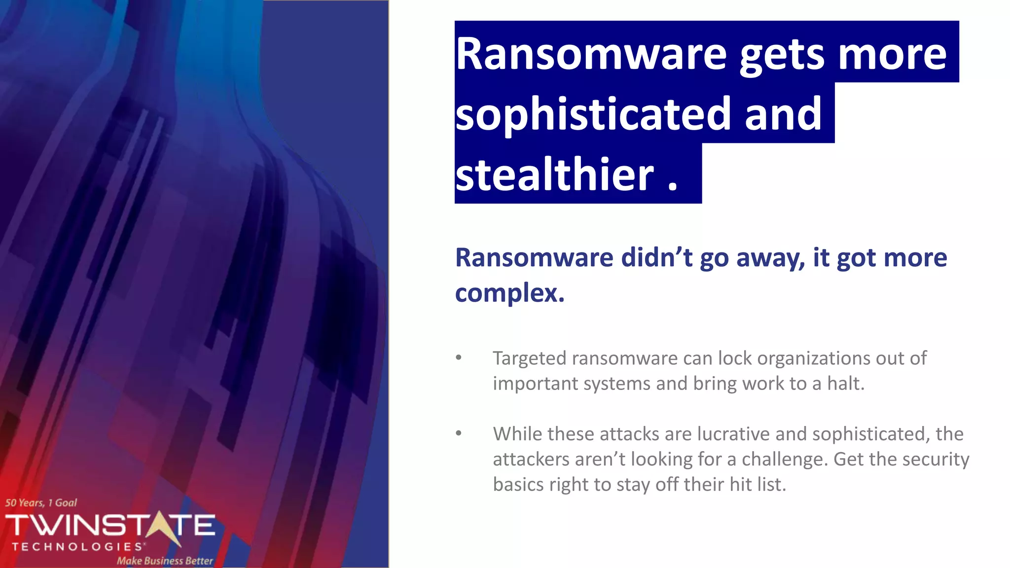 Ransomware gets more
sophisticated and
stealthier .
Ransomware didn’t go away, it got more
complex.
• Targeted ransomware can lock organizations out of
important systems and bring work to a halt.
• While these attacks are lucrative and sophisticated, the
attackers aren’t looking for a challenge. Get the security
basics right to stay off their hit list.
 