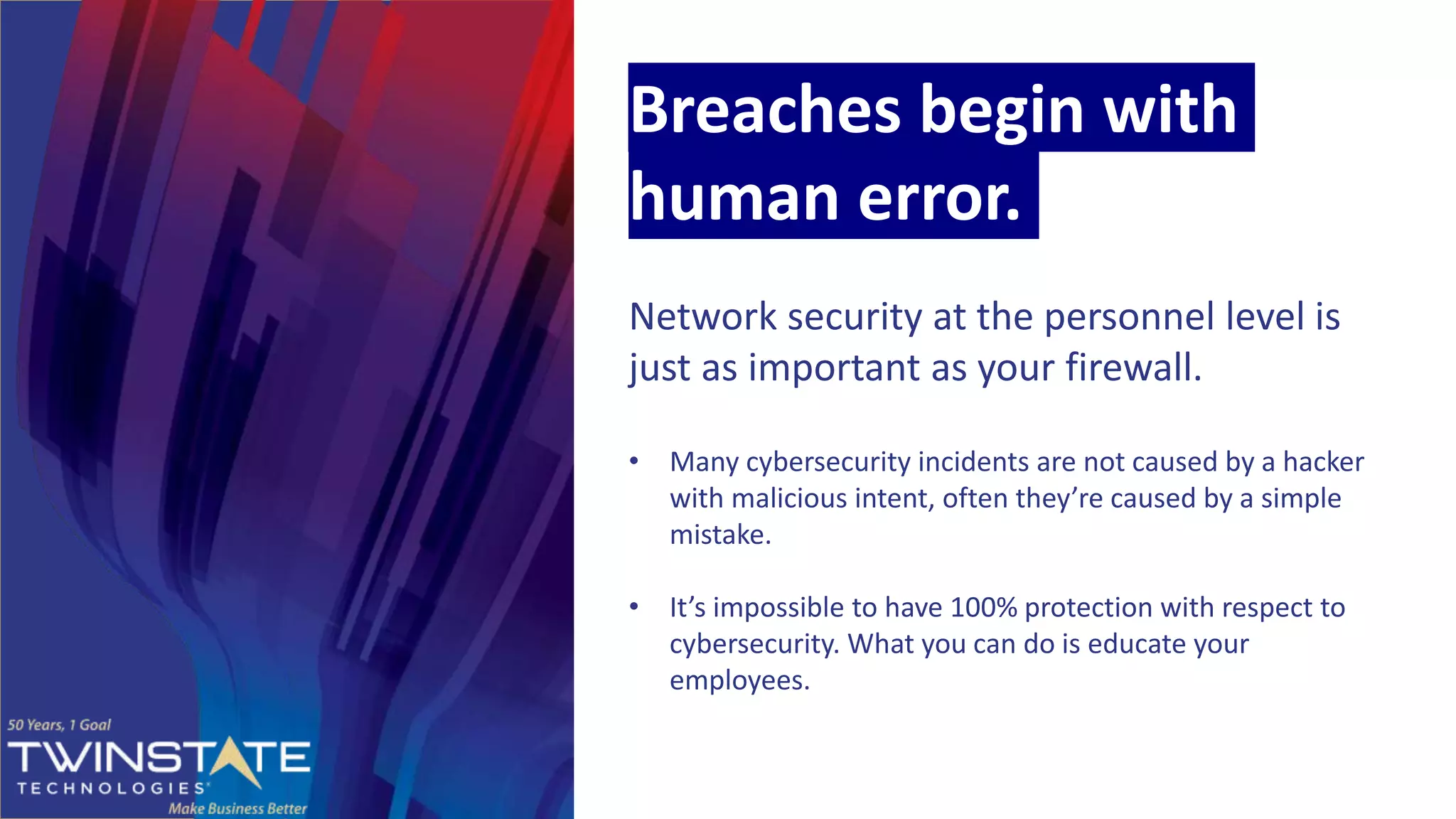 Breaches begin with
human error.
Network security at the personnel level is
just as important as your firewall.
• Many cybersecurity incidents are not caused by a hacker
with malicious intent, often they’re caused by a simple
mistake.
• It’s impossible to have 100% protection with respect to
cybersecurity. What you can do is educate your
employees.
 