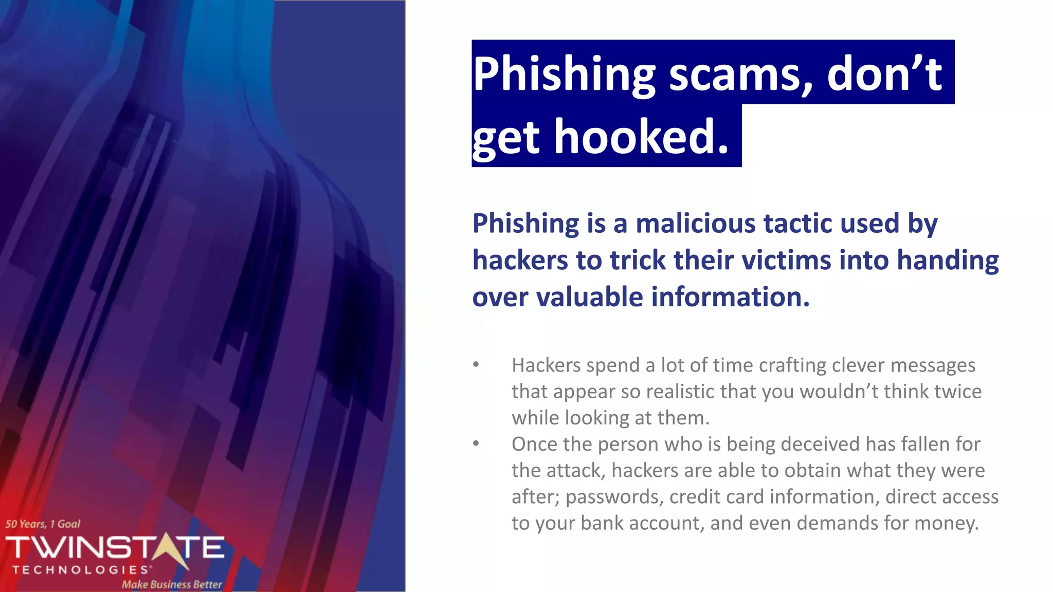 Phishing scams, don’t
get hooked.
Phishing is a malicious tactic used by
hackers to trick their victims into handing
over valuable information.
• Hackers spend a lot of time crafting clever messages
that appear so realistic that you wouldn’t think twice
while looking at them.
• Once the person who is being deceived has fallen for
the attack, hackers are able to obtain what they were
after; passwords, credit card information, direct access
to your bank account, and even demands for money.
 