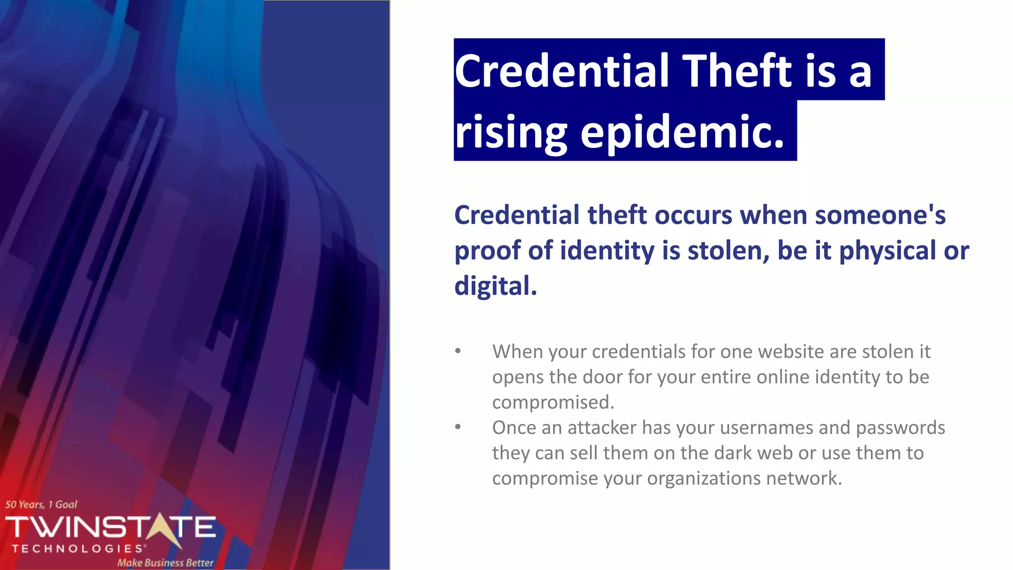 Credential Theft is a
rising epidemic.
Credential theft occurs when someone's
proof of identity is stolen, be it physical or
digital.
• When your credentials for one website are stolen it
opens the door for your entire online identity to be
compromised.
• Once an attacker has your usernames and passwords
they can sell them on the dark web or use them to
compromise your organizations network.
 