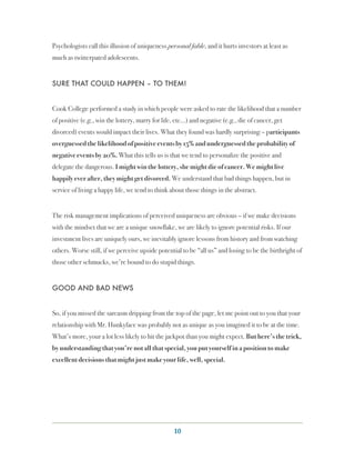 Psychologists call this illusion of uniqueness personal fable, and it hurts investors at least as
much as twitterpated adolescents.


SURE THAT COULD HAPPEN – TO THEM!


Cook College performed a study in which people were asked to rate the likelihood that a number
of positive (e.g., win the lottery, marry for life, etc…) and negative (e.g., die of cancer, get
divorced) events would impact their lives. What they found was hardly surprising – participants
overguessed the likelihood of positive events by 15% and underguessed the probability of
negative events by 20%. What this tells us is that we tend to personalize the positive and
delegate the dangerous. I might win the lottery, she might die of cancer. We might live
happily ever after, they might get divorced. We understand that bad things happen, but in
service of living a happy life, we tend to think about those things in the abstract.


The risk management implications of perceived uniqueness are obvious – if we make decisions
with the mindset that we are a unique snowflake, we are likely to ignore potential risks. If our
investment lives are uniquely ours, we inevitably ignore lessons from history and from watching
others. Worse still, if we perceive upside potential to be “all us” and losing to be the birthright of
those other schmucks, we’re bound to do stupid things.


GOOD AND BAD NEWS


So, if you missed the sarcasm dripping from the top of the page, let me point out to you that your
relationship with Mr. Hunkyface was probably not as unique as you imagined it to be at the time.
What’s more, your a lot less likely to hit the jackpot than you might expect. But here’s the trick,
by understanding that you’re not all that special, you put yourself in a position to make
excellent decisions that might just make your life, well, special.




                                                  10
 