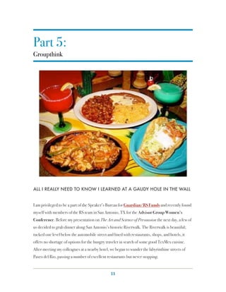 Part 5:
Groupthink




ALL I REALLY NEED TO KNOW I LEARNED AT A GAUDY HOLE IN THE WALL


I am privileged to be a part of the Speaker’s Bureau for Guardian/RS Funds and recently found
myself with members of the RS team in San Antonio, TX for the Advisor Group Women’s
Conference. Before my presentation on The Art and Science of Persuasion the next day, a few of
us decided to grab dinner along San Antonio’s historic Riverwalk. The Riverwalk is beautiful;
tucked one level below the automobile street and lined with restaurants, shops, and hotels, it
offers no shortage of options for the hungry traveler in search of some good TexMex cuisine.
After meeting my colleagues at a nearby hotel, we began to wander the labyrinthine streets of
Paseo del Rio, passing a number of excellent restaurants but never stopping.


                                                11
 
