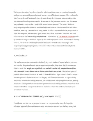 Having not determined any clear criteria for selecting a dinner spot, we continued to wander
until we were accosted by an enthusiastic host at a garish Mexican restaurant. After rattling off a
list of run-of-the-mill TexMex offerings, he moved on to describing the house drink specials,
which sounded similarly unspectacular. So how was it, that just moments later, our five-person
party of foodies was seated at a sticky table at this culinary also-ran? The answer lies in our
propensity to try and read others’ minds and act in ways that are consistent with their desires –
somehow, someway, everyone in our party got the idea that everyone else in the party wanted to
eat at this tacky dive, and dared not speak up lest they offend the others. The result is is what
social scientists call “mismanaged agreement”, as illustrated by The Abilene Paradox (what’s
up with Texas and poor decisions anyway?). Our tendency to want to read minds and our inability
to do so, can result in something much more dire than a stomach full of stale chips – this
propensity to engage in groupthink is the sort of behavior that creates and eventually bursts
financial bubbles.


YOU ARE LAZY


Ok, maybe not you, but your brain is definitely lazy. As a student of human behavior, there are
precious few things that I would state as approximating a law. One of the few ideas that come
close for me is that people are cognitively lazy and will consistently use decision-making
rules of thumb rather than reinvent the decisional wheel each time. After all, every day of
your life is filled with decisions to be made – Diet Coke or Diet Pepsi (Answer: Coke)? Should I
run or stay in bed? Do I wear the black or the grey suit? Without heuristics, or experientially
based rules of thumb for making decisions, life would become paralyzing and we would get very
little done. Although there is considerable upside to decision-making heuristics, one of our most
common fallbacks is to rely on the decisions of others, a trend that can lead us to make poor
investment decisions.


A LESSON FROM THE STREET (NO, NOT WALL STREET)


Consider the last time you were asked for money by a person on the street. Perhaps this
individual approached you with a cup or a tin, which may or may not have had any money in it


                                                 12
 