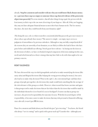 already. Stop for a moment and consider with me who you would more likely donate money
to – a person whose cup was empty or someone whose cup showed evidence of the generosity
of previous passersby? It seems intuitive, that all other things being equal, the person with the
least money in their cup is the one more deserving of your largesse. After all, if they are begging,
they may not have adequate financial means to meet their basic human needs. The less money
they have, the more they could benefit from your donation, right?


This being the case, why is it that researchers consistently find that passersby give more money to
those whose cups already have money? The answer is simple – an empty cup is seen as a
judgment of unworthiness by previous onlookers. Although we may not fully comprehend all of
the reasons they are unworthy of our donation, we are likely to follow the lead of those who have
gone before and withhold our offering. Switch gears here with me – by basing our decision on
the decisions of others, we have overlooked a logical component of decision-making (in this case,
need) and relied instead on a choice strategy that may have little to do with what ought to be our
primary concern.


RISKY BUSINESS


We have discussed the ways in which groupthink can lead us to make unsatisfying decisions (like
nasty salsa) and illogical decisions (like helping the wrong person asking for money), but can it
also lead us to make risky decisions? Prior to the 1980ʹ′s, the conventional logic said that when
groups of people got together, the decisions they made would look something like the average of
the risk tolerance of the group as a whole. However, what research has borne out time and again
is that groups tend to make decisions that are far riskier than the decisions that would be made by
the individuals themselves (ever heard of a soccer hooligan?). It turns out that as group size
increases, the perceived responsibility for outcomes lessens. With this lessened degree of felt
responsibility, it becomes easier to make decisions that may risk personal or financial wellbeing,
since after all, it wasn’t just MY decision.


Pause for a moment and think about your friend who just “gets investing.”  You know, the friend
who always “sees it coming” and is quick with a great stock tip? Consider this – although your


                                                 13
 