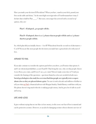 Have you made your decision El Presidente? When you have, stand at your desk, pound your
fists on the table and shout, “As the most high sovereign ruler of Yourfirstnamehere-istan, I
declare that it shall be Plan ____!” But wait, a messenger has arrived with a second set of
options, they are:


        Plan C – If adopted, 400 people will die.


        Plan D – If adopted, there is a 1/3 chance that no people will die and a 2/3 chance
        that 600 people will die.


So, which plan did you initially choose – A or B? What about from the second set of alternatives –
C or D? If you are like most people the decisions you made have a great deal to do with your of
loss.


AFRAID TO FAIL


If you take a minute to consider the options put before you above, you’ll notice that options A
and C are identical probabilities, as are B and D. That being the case, why is it that people choose
A over B at a 3 to 1 ratio, and D over C at a 4 to 1 ratio? Doesn’t make sense does it? Until you
consider the framing of the questions – questions framed as a loss are avoided in both cases.
Social psychologists who study loss aversion find that people are typically twice as upset
about a loss as they are pleased about a gain. I’m sure it took a decade and millions of dollars to
tell you what my Dad, a financial advisor with Morgan Stanley/Smith Barney could have told you.
His phone doesn’t ring much when he is making people money, but he got a lot of calls in 2008
and 2009.


LIFE AND LOSS


It goes without saying that no one likes to lose money; in this sense our fear of loss is natural and
can be protective at times. However, it can also be damaging at times when it distorts our view of



                                                 16
 