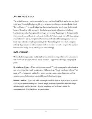 JUST THE FACTS MA’AM

The parallels between a tourist surrounded by water watching Shark Week, and an investor glued
to the latest Doomsday Prophet on cable news are almost too obvious to mention. Just as Shark
Week is Discovery’s Sweeps Week darling, the dour and naysaying have become the bread and
butter of the 24 hour cable news cycle. But whether your favorite talking head is bullish or
bearish, the fact is that their opinion looms larger in your mind than it ought to. To return briefly
to my cowardice, consider the facts about the likelihood of a shark attack – the odds of me getting
away with murder (1 in 2), being made a Saint (1 in 20 million), and having my pajamas catch on
fire (1 in 30 million), were all exponentially greater than me being bitten by a shark (1 in 300
million). My perception of risk was warped wildly by my choice to watch a program that played on
human fear for ratings and my actions played out accordingly.

LIVED LEARNING

Obviously, learning about the availability heuristic and its contorting effect on risk perception is
only worthwhile if we apply it in our lives as investors. I suggest the following as a jumping off
point:

Be an informed viewer – When you do choose to watch TV, grab a paper and pencil and make a
note of every time fear-based, sensational, or cliffhanger (e.g., “Could your dinner kill you? Find
out at 10!”) techniques are used to drive ratings and grab your attention. Television can be a
valuable source of information, but should be watched with a critical eye.

Become a student – Do not rely solely on your preferred talking head or pet network to provide
100% of your decision-making data. Consult people of various dispositions, political leanings,
and views on the market. Seek out a diversity of opinions and media and examine the
assumptions underlying the various prognostications.




                                                  4
 