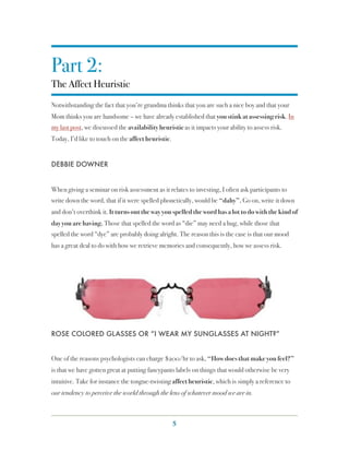 Part 2:
The Affect Heuristic
Notwithstanding the fact that you’re grandma thinks that you are such a nice boy and that your
Mom thinks you are handsome – we have already established that you stink at assessing risk. In
my last post, we discussed the availability heuristic as it impacts your ability to assess risk.
Today, I’d like to touch on the affect heuristic.


DEBBIE DOWNER


When giving a seminar on risk assessment as it relates to investing, I often ask participants to
write down the word, that if it were spelled phonetically, would be “dahy”. Go on, write it down
and don’t overthink it. It turns out the way you spelled the word has a lot to do with the kind of
day you are having. Those that spelled the word as “die” may need a hug, while those that
spelled the word “dye” are probably doing alright. The reason this is the case is that our mood
has a great deal to do with how we retrieve memories and consequently, how we assess risk.




ROSE COLORED GLASSES OR “I WEAR MY SUNGLASSES AT NIGHT?”


One of the reasons psychologists can charge $200/hr to ask, “How does that make you feel?”
is that we have gotten great at putting fancypants labels on things that would otherwise be very
intuitive. Take for instance the tongue-twisting affect heuristic, which is simply a reference to
our tendency to perceive the world through the lens of whatever mood we are in.



                                                    5
 