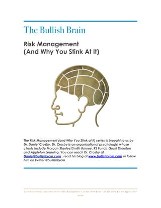 The Bullish Brain
Risk Management
(And Why You Stink At It)




The Risk Management (and Why You Stink at it) series is brought to us by
Dr. Daniel Crosby. Dr. Crosby is an organizational psychologist whose
clients include Morgan Stanley/Smith Barney, RS Funds, Grant Thornton
and Appleton Learning. You can reach Dr. Crosby at
Daniel@bullishbrain.com , read his blog at www.bullishbrain.com or follow
him on Twitter @bullishbrain.




1 2 3 4 M a i n S t r e e t , A n y t o w n , S t a t e 5 4 3 2 1 • t e l e p h o n e : 1 2 3 . 4 5 6 . 7 8 9 0 • f a x : 1 2 3 . 4 5 6 . 7 8 9 1 • w w w. a p p l e . c o m /

                                                                                  iwork
 