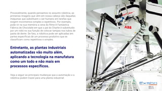 Provavelmente, quando pensamos no assunto robótica, as
primeiras imagens que vêm em nossa cabeça são daquelas
máquinas que substituem o ser humano em tarefas que
exigem movimentos simples e repetitivos. Por exemplo,
pode vir na sua memória a cena do filme A Fantástica
Fábrica de Chocolate em que o pai do Charlie é substituído
por um robô na sua função de colocar tampas nos tubos de
pasta de dente. De fato, a robótica pode ser aplicadas em
partes específicas de um processo produtivo que se
classificam como repetitivas e simples.
Veja a seguir as principais mudanças que a automação e a
robótica podem trazer para uma planta industrial:
Entretanto, as plantas industriais
automatizadas vão muito além,
aplicando a tecnologia na manufatura
como um todo e não mais em
processos específicos.
 