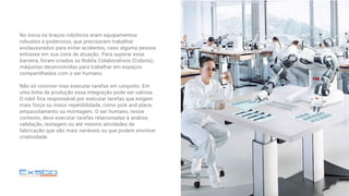 No início os braços robóticos eram equipamentos
robustos e poderosos, que precisavam trabalhar
enclausurados para evitar acidentes, caso alguma pessoa
entrasse em sua zona de atuação. Para superar essa
barreira, foram criados os Robôs Colaborativos (Cobots),
máquinas desenvolvidas para trabalhar em espaços
compartilhados com o ser humano.
Não só conviver mas executar tarefas em conjunto. Em
uma linha de produção essa integração pode ser valiosa.
O robô fica responsável por executar tarefas que exigem
mais força ou maior repetibilidade, como pick and place,
empacotamento ou montagem. O ser humano, nesse
contexto, deve executar tarefas relacionadas à análise,
validação, testagem ou até mesmo atividades de
fabricação que são mais variáveis ou que podem envolver
criatividade.
 