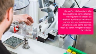 Os robôs colaborativos são
desenvolvidos com sistemas
de segurança capazes de
detectar a presença de outros
corpos em seu movimento e
tomar decisões como desviar,
frear ou parar, mitigando riscos
de colisão.
 