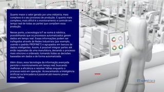 Quanto maior o valor gerado por uma indústria, mais
complexo é o seu processo de produção. E quanto mais
complexo, mais difícil é o monitoramento e controle em
tempo real de todas as partes que compõem essa
produção. 
Nesse ponto, a tecnologia IoT se soma à robótica,
possibilitando que os processos automatizados gerem
dados em tempo real. Essas informações podem ser
trafegados através de Redes Industriais (por exemplo,
usando o padrão PROFINET) e agrupados em bancos de
dados inteligentes. Assim, é possível integrar partes até
então separadas de uma manufatura, deixando o processo
mais síncrono e ordenado, tomando todas as decisões
baseadas em dados e de forma automatizada. 
Além disso, essa tecnologia da informação avançada
permite o monitoramento em tempo real, buscando
melhorar a eficiência e resolver falhas enquanto o
processo está em operação. Acrescentando a Inteligência
Artificial na brincadeira é possível até mesmo prever
essas falhas.
 