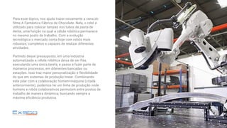 Para esse tópico, nos ajuda trazer novamente a cena do
filme A Fantástica Fábrica de Chocolate. Nela, o robô é
utilizado para colocar tampas nos tubos de pasta de
dente, uma função na qual a célula robótica permanece
no mesmo posto de trabalho. Com a evolução
tecnológica o mercado conta hoje com robôs mais
robustos, completos e capazes de realizar diferentes
atividades.
Partindo desse pressuposto, em uma indústria
automatizada a célula robótica deixa de ser fixa,
executando uma única tarefa, e passa a fazer parte de
inúmeros processos, em diferentes bancadas ou
estações. Isso traz maior personalização e flexibilidade
do que em sistemas de produção linear. Combinando
este pilar com a colaboração homem-máquina (citada
anteriormente), podemos ter um linha de produção onde
homens e robôs colaborativos permutam entre postos de
trabalho de maneira dinâmica, buscando sempre a
máxima eficiência produtiva.
 