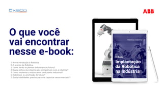 O que você
vai encontrar
nesse e-book:
Breve introdução à Robótica
O avanço da Robótica
Como serão as plantas industriais do futuro?
Quais nichos da indústria são compatíveis com a robótica?
Como implantar a robótica em uma planta industrial?
Robotista: é a profissão do futuro?
Quais habilidades preciso para me capacitar nesse mercado?
1.
2.
3.
4.
5.
6.
7.
Implantação Implantação Implantação 
da Robóticada Robóticada Robótica
na Indústriana Indústriana Indústria
Robótica | Indústria 4.0
E-Book
 