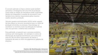 O conceito aplicado no tópico anterior pode também
reinventar a intralogística em uma linha de produção.
Como todas as etapas da manufatura estão conectadas
(lembra da Integração e conexão de processos?) isso
também inclui setores responsáveis pelos insumos
usados durante a produção. 
Veículos guiados automatizados (AGVs) serão capazes
de levar peças ou recursos necessários para os robôs de
produção envolvidos no processo. Essa entrega vai
acontecer no momento exato da utilização do material,
uma vez que todo o sistema está conectado.
Essa aplicação vai garantir que o processo produtivo
continue sem interrupções. Um exemplo é o centro de
distribuição da multinacional Amazon, que conta com
mais de 100 mil AGVs responsáveis de realizar o
transporte de todos os itens nos gigantescos galpões da
empresa.
Centro de Distribuição Amazon:
https://www.ecommercebrasil.com.br/noticias/amazon-ja-passa-de-
mais-de-100-mil-robos-no-seu-centro-de-distribuicao-veja-o-video/
 