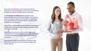 Uma outra característica muito importante de ser
discutida é a personalização. Esse termo já é tendência
no ponto de vista do produto/serviço oferecido.
As tecnologias da Indústria 4.0 expandem essa
personalização para a linha de produção. Isso significa
que as soluções citadas acimas podem ser aplicadas
para cada indústria de maneira única, considerando o
contexto de sua atividade.
Sendo assim, cada empresa pode traduzir as mudanças
citadas acima da maneira que melhor se encaixe com a
sua própria realidade. 
Nesse mesmo raciocínio, por estarmos falando de
máquinas extremamente versáteis, os robôs podem ser
uma boa oportunidade também para outras áreas da
economia.
Nas próximas páginas discutiremos um pouco mais
sobre isso. Será que você se encaixa em algum dos
ramos abaixo?
 