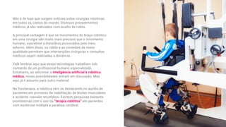Não é de hoje que surgem notícias sobre cirurgias robóticas
em todos os cantos do mundo. Diversos procedimentos
médicos já são realizados com auxílio de robôs.
A principal vantagem é que os movimentos do braço robótico
em uma cirurgia são muito mais precisos que o movimento
humano, suscetível a distúrbios provocados pelo meio
externo. Além disso, os robôs e as conexões de maior
qualidade permitem que intervenções cirúrgicas e consultas
médicas sejam realizadas a distância.
Vale lembrar aqui que essas tecnologias trabalham sob
comando de um profissional humano especializado.
Entretanto, ao adicionar a inteligência artificial à robótica
médica, novas possibilidades entram em discussão. Mas
aqui já é assunto para outro material.
Na fisioterapia, a robótica vem se destacando no auxílio de
pacientes em processo de reabilitação de lesões musculares
e acidente vascular encefálico. Existem pesquisas bastante
promissoras com o uso da “terapia robótica” em pacientes
com esclerose múltipla e paralisia cerebral.
 