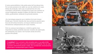 O ramo automobilístico não podia estar de fora dessa lista.
Foi um dos pioneiros em aderir ao uso da robótica em suas
linhas de produção, tanto que, ao pensarmos em uma
montadora, dificilmente conseguimos evitar que venham na
nossa imaginação aquelas imagens de fábricas cheias de
robôs, parafusando, soldando ou pintando latarias.
Já a tecnologia espacial usa a robótica há muito tempo.
Desde que o homem decidiu dar seus primeiros passos para
fora da atmosfera terrestre, os braços robóticos já eram
ferramentas indispensáveis em suas missões.
Com os avanços tecnológicos, a robótica ganha mais
importância ainda, podendo executar missões de exploração
em ambientes nos quais o ser humano ainda encontra
grande dificuldade.
O Lunokhod 1 foi o primeiro robô enviados para a Lua pela União
Soviética em 1970, como parte do programa Lunokhod. Por ter sido
o primeiro astromóvel jamais criado, era considerado extremamente
sofisticado e revolucionário para a época.
 