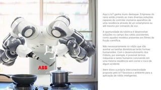 Aqui o IoT ganha muito destaque. Empresas do
ramo estão criando as mais diversas soluções
capazes de controlar inúmeros aparelhos de
uma residência através de um smartphone ou
até mesmo por comando de voz. 
A oportunidade da robótica é desenvolver
soluções no campo dos robôs assistentes,
como aqueles modelos presentes em filmes de
ficção científica.
Não necessariamente os robôs que irão
auxiliar as tarefas domésticas terão formas
humanoides. Com o desenvolvimento dos
Cobots, por exemplo, é possível termos
máquinas e seres humanos convivendo em
uma mesma residência sem correr o risco de
algum acidente. 
Além disso a própria interconectividade
proposta pelo IoT favorece o ambiente para a
aplicação de robôs inteligentes.
 