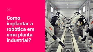 Como
implantar a
robótica em
uma planta
industrial?
05
 