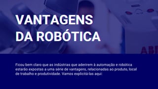 VANTAGENSVANTAGENSVANTAGENS
DA ROBÓTICADA ROBÓTICADA ROBÓTICA
Ficou bem claro que as indústrias que aderirem à automação e robótica
estarão expostas a uma série de vantagens, relacionadas ao produto, local
de trabalho e produtividade. Vamos explicitá-las aqui:
 