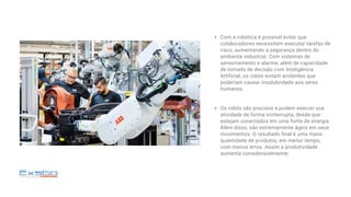 Com a robótica é possível evitar que
colaboradores necessitem executar tarefas de
risco, aumentando a segurança dentro do
ambiente industrial. Com sistemas de
sensoriamento e alarme, além de capacidade
de tomada de decisão com Inteligência
Artificial, os robôs evitam acidentes que
poderiam causar insalubridade aos seres
humanos.
Os robôs são precisos e podem exercer sua
atividade de forma ininterrupta, desde que
estejam conectados em uma fonte de energia.
Além disso, são extremamente ágeis em seus
movimentos. O resultado final é uma maior
quantidade de produtos, em menor tempo,
com menos erros. Assim a produtividade
aumenta consideravelmente;
 