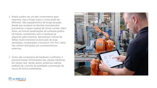 Robôs podem ser um alto investimento para
empresa, mas a longo prazo a conta pode ser
diferente. São equipamentos de longa duração,
desde que recebam as devidas manutenções
preventivas e sejam usados de forma correta. Além
disso, as futuras atualizações de software podem
se manter compatíveis com o hardware já
adquirido pela empresa. Apresentam índices de
falhas muito menores na execução de suas
atividades, comparados a humanos. Por fim, robôs
não sofrem distrações por acontecimentos
externos;
Como são compostos de hardware e software, é
possível extrair informações das células robóticas
em tempo real. Sendo assim, podemos realizar
análises de controle de qualidade e prevenção de
riscos de forma instantânea.
 