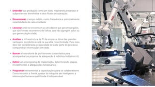 Entender sua produção como um todo, mapeando processos e
subprocessos envolvidos e seus fluxos de operação;
Dimensionar o tempo médio, custo, frequência e principalmente
repetibilidade de cada atividade;
Levantar onde se encontram as atividades que geram gargalos,
que são fontes recorrentes de falhas, que não agregam valor ou
que geram duplicidade;
Analisar a infraestrutura de TI da empresa. Uma das grandes
vantagens da robótica está na sua alta conectividade. Para isso,
deve ser considerada a capacidade de cada parte do processo
compartilhar informações em rede;
Buscar a consultoria de profissionais capacitados para
acompanhar os projetos de adequação à robótica/indústria 4.0;
Definir um cronograma de implantação, determinando etapas,
investimentos e adequações necessárias;
Programar treinamentos e capacitações para os colaboradores.
Como veremos a frente, apesar da máquina ser inteligente, a
intervenção humana qualificada é indispensável.
 