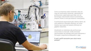 Como as empresas estão investindo cada vez
mais em automação industrial, a demanda por
profissionais capacitados para lidar com as
tecnologias relacionadas está só aumentando
(mesmo frente à crise que estamos vivenciando).
O profissional responsável pela robótica dentro de
uma indústria é chamado robotista, um nome
intuitivo que surgiu de maneira informal nos
galpões industriais. 
Atualmente os robotistas são profissionais
concorridos no mercado. Estão chovendo
oportunidades de emprego para quem apresenta a
formação e experiência adequadas à vaga.
E qual o perfil necessário para atuar nessa
posição?
 